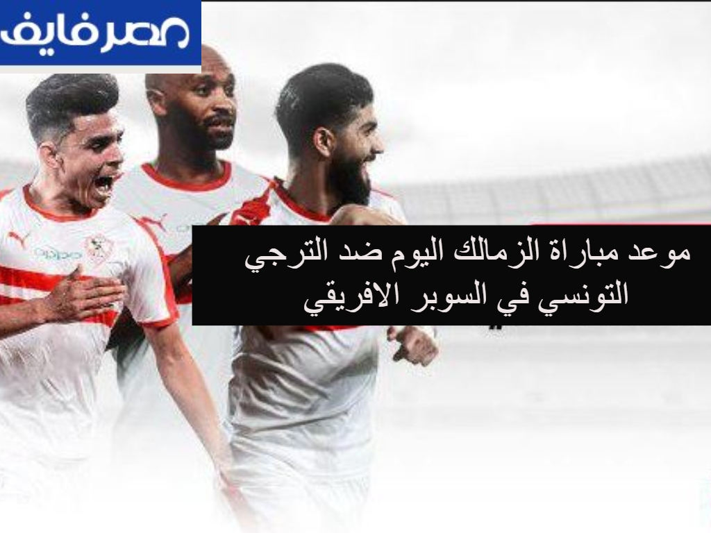 موعد مباراة الزمالك اليوم ضد الترجي التونسي في السوبر الافريقي